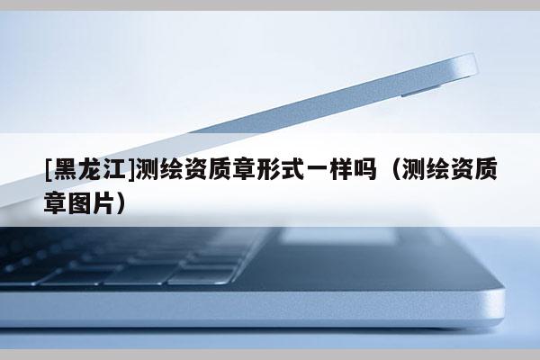 [黑龍江]測(cè)繪資質(zhì)章形式一樣嗎（測(cè)繪資質(zhì)章圖片）