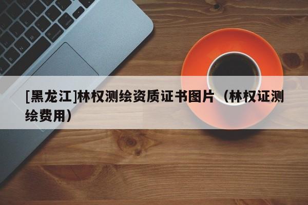 [黑龍江]林權測繪資質證書圖片（林權證測繪費用）