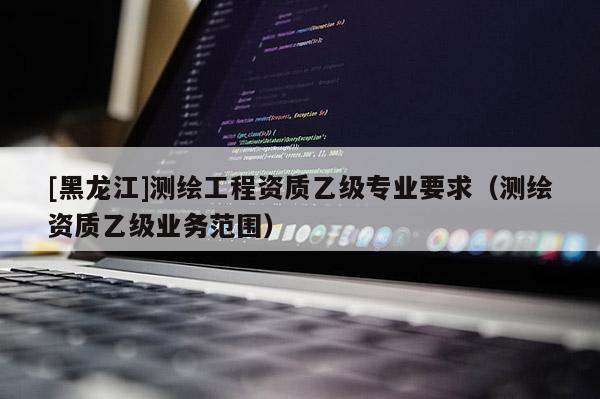 [黑龍江]測繪工程資質乙級專業(yè)要求（測繪資質乙級業(yè)務范圍）
