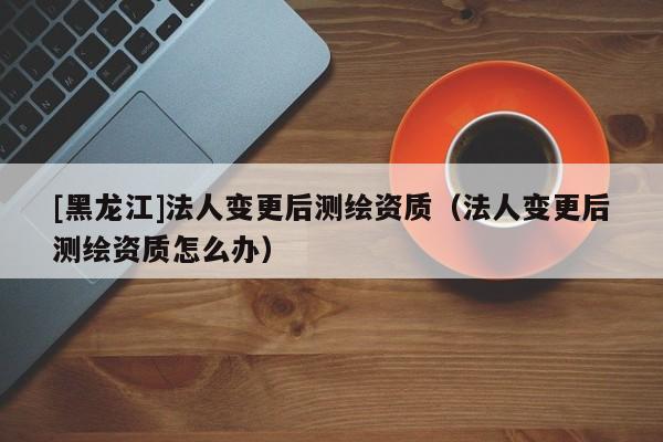 [黑龍江]法人變更后測繪資質(zhì)（法人變更后測繪資質(zhì)怎么辦）