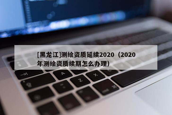 [黑龍江]測繪資質(zhì)延續(xù)2020（2020年測繪資質(zhì)續(xù)期怎么辦理）