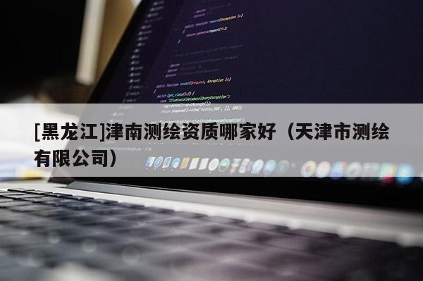 [黑龍江]津南測繪資質(zhì)哪家好（天津市測繪有限公司）