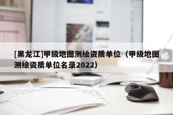 [黑龍江]甲級地圖測繪資質(zhì)單位（甲級地圖測繪資質(zhì)單位名錄2022）
