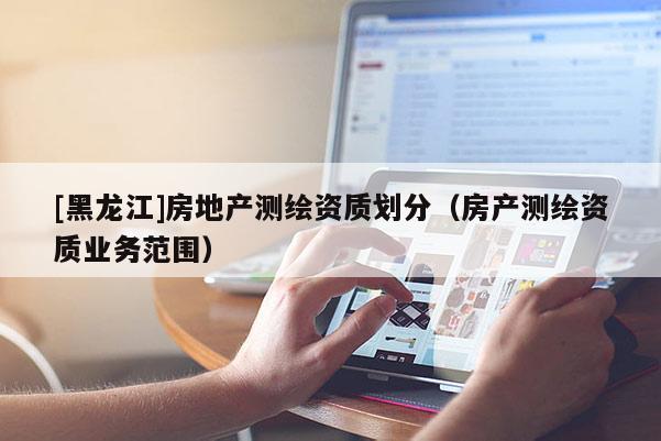 [黑龍江]房地產(chǎn)測繪資質(zhì)劃分（房產(chǎn)測繪資質(zhì)業(yè)務(wù)范圍）