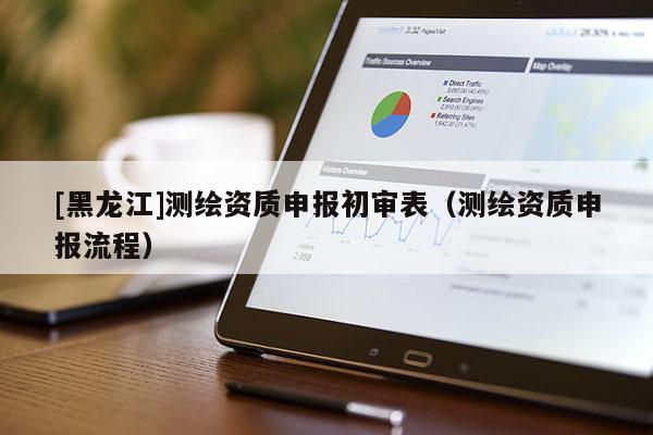 [黑龍江]測繪資質(zhì)申報初審表（測繪資質(zhì)申報流程）