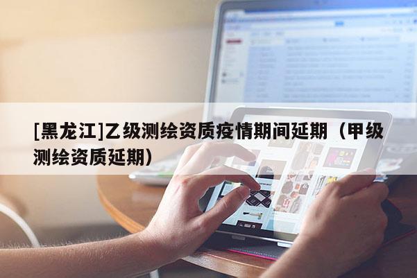 [黑龍江]乙級測繪資質(zhì)疫情期間延期（甲級測繪資質(zhì)延期）