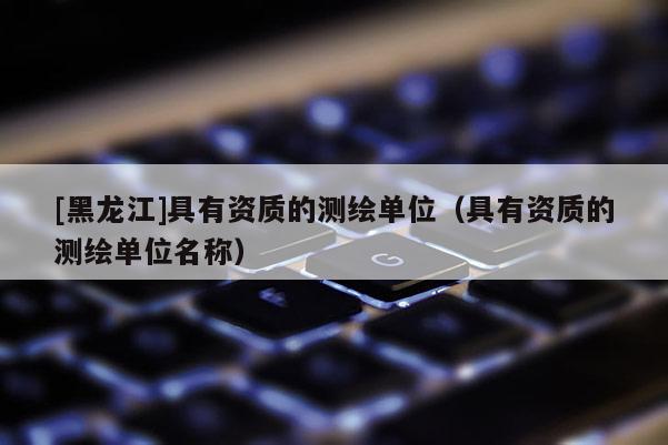 [黑龍江]具有資質(zhì)的測繪單位（具有資質(zhì)的測繪單位名稱）