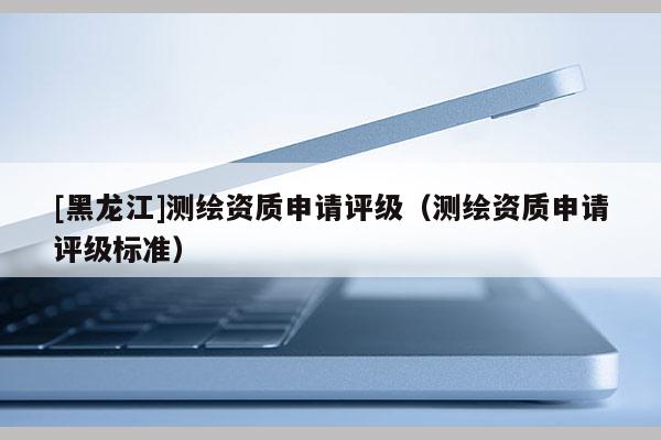 [黑龍江]測繪資質(zhì)申請評級（測繪資質(zhì)申請評級標準）