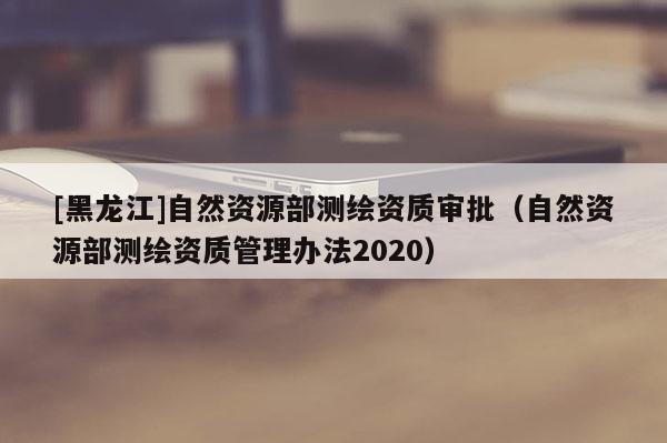 [黑龍江]自然資源部測(cè)繪資質(zhì)審批（自然資源部測(cè)繪資質(zhì)管理辦法2020）