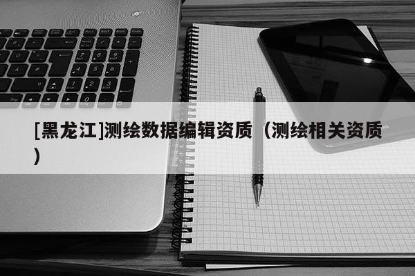 [黑龍江]測(cè)繪數(shù)據(jù)編輯資質(zhì)（測(cè)繪相關(guān)資質(zhì)）