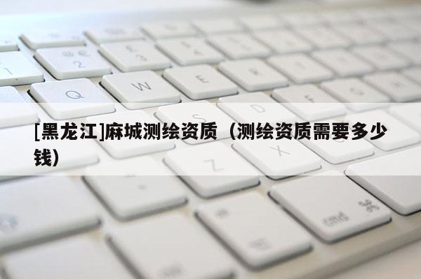 [黑龍江]麻城測(cè)繪資質(zhì)（測(cè)繪資質(zhì)需要多少錢）