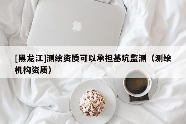 [黑龍江]測(cè)繪資質(zhì)可以承擔(dān)基坑監(jiān)測(cè)（測(cè)繪機(jī)構(gòu)資質(zhì)）