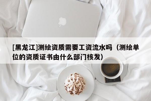 [黑龍江]測(cè)繪資質(zhì)需要工資流水嗎（測(cè)繪單位的資質(zhì)證書由什么部門核發(fā)）