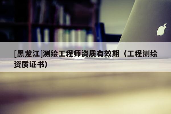 [黑龍江]測繪工程師資質(zhì)有效期（工程測繪資質(zhì)證書）