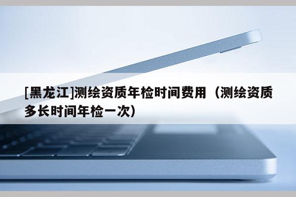 [黑龍江]測繪資質(zhì)年檢時間費(fèi)用（測繪資質(zhì)多長時間年檢一次）