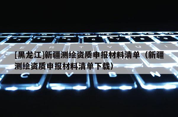 [黑龍江]新疆測繪資質(zhì)申報材料清單（新疆測繪資質(zhì)申報材料清單下載）