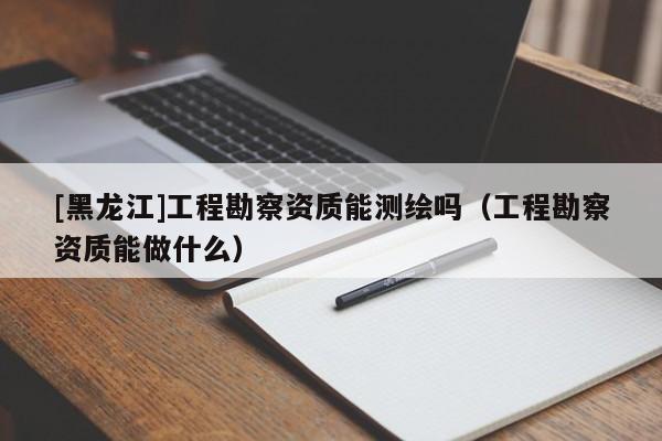 [黑龍江]工程勘察資質(zhì)能測繪嗎（工程勘察資質(zhì)能做什么）