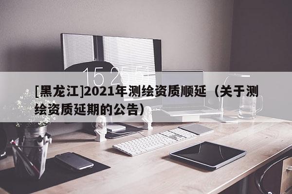 [黑龍江]2021年測繪資質(zhì)順延（關(guān)于測繪資質(zhì)延期的公告）