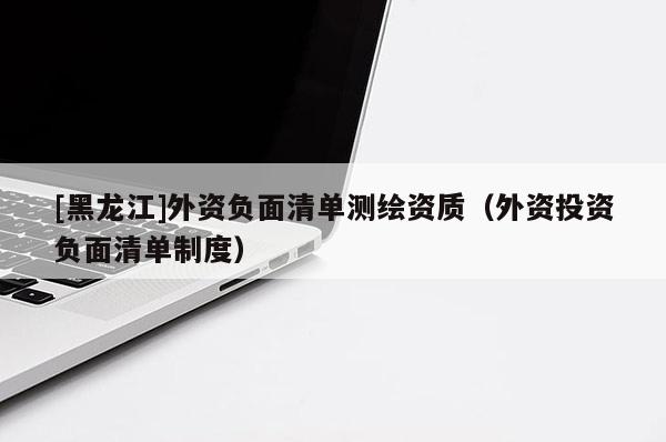 [黑龍江]外資負(fù)面清單測繪資質(zhì)（外資投資負(fù)面清單制度）