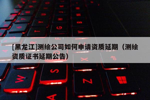 [黑龍江]測繪公司如何申請資質(zhì)延期（測繪資質(zhì)證書延期公告）