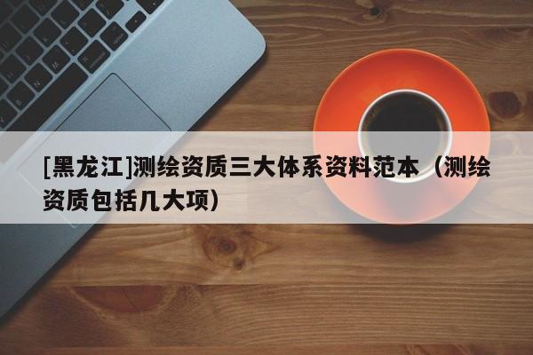 [黑龍江]測繪資質(zhì)三大體系資料范本（測繪資質(zhì)包括幾大項）