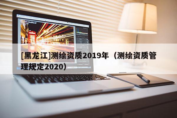[黑龍江]測繪資質(zhì)2019年（測繪資質(zhì)管理規(guī)定2020）
