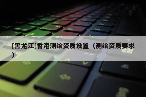 [黑龍江]香港測繪資質(zhì)設(shè)置（測繪資質(zhì)要求）