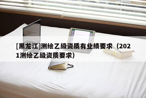 [黑龍江]測繪乙級資質(zhì)有業(yè)績要求（2021測繪乙級資質(zhì)要求）