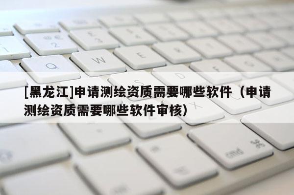 [黑龍江]申請測繪資質(zhì)需要哪些軟件（申請測繪資質(zhì)需要哪些軟件審核）