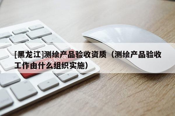 [黑龍江]測繪產(chǎn)品驗(yàn)收資質(zhì)（測繪產(chǎn)品驗(yàn)收工作由什么組織實(shí)施）
