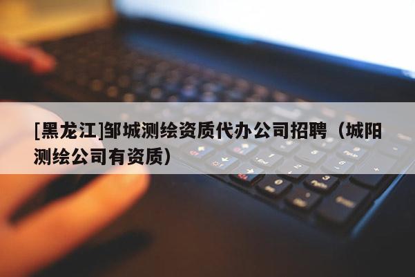 [黑龍江]鄒城測繪資質(zhì)代辦公司招聘（城陽測繪公司有資質(zhì)）
