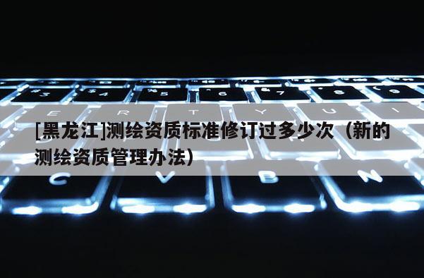 [黑龍江]測繪資質(zhì)標(biāo)準(zhǔn)修訂過多少次（新的測繪資質(zhì)管理辦法）