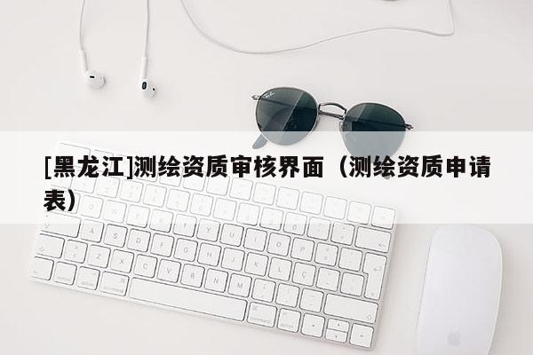 [黑龍江]測繪資質(zhì)審核界面（測繪資質(zhì)申請表）