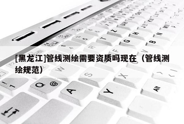 [黑龍江]管線測(cè)繪需要資質(zhì)嗎現(xiàn)在（管線測(cè)繪規(guī)范）