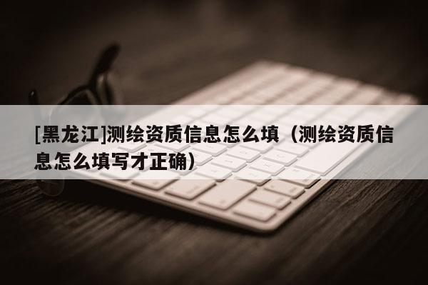 [黑龍江]測(cè)繪資質(zhì)信息怎么填（測(cè)繪資質(zhì)信息怎么填寫才正確）