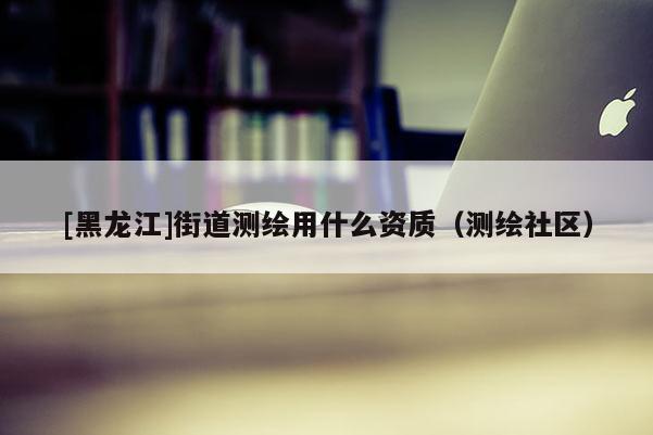[黑龍江]街道測(cè)繪用什么資質(zhì)（測(cè)繪社區(qū)）