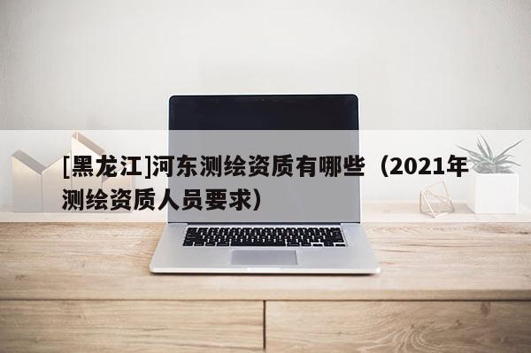 [黑龍江]河?xùn)|測(cè)繪資質(zhì)有哪些（2021年測(cè)繪資質(zhì)人員要求）