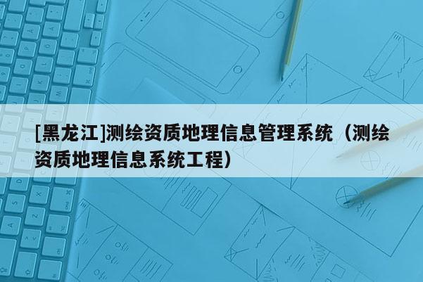 [黑龍江]測繪資質(zhì)地理信息管理系統(tǒng)（測繪資質(zhì)地理信息系統(tǒng)工程）