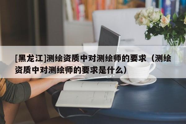 [黑龍江]測繪資質(zhì)中對測繪師的要求（測繪資質(zhì)中對測繪師的要求是什么）