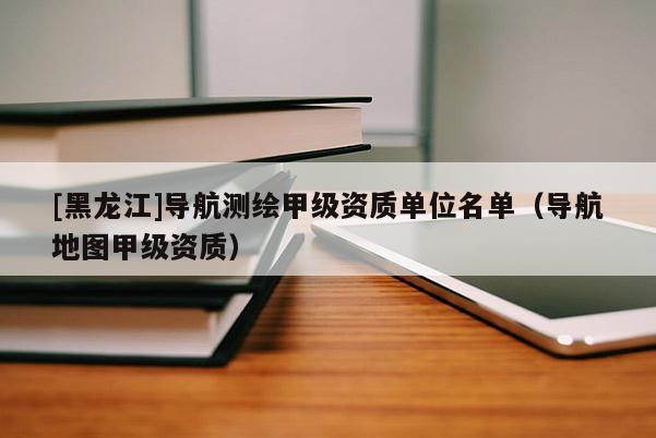 [黑龍江]導(dǎo)航測繪甲級資質(zhì)單位名單（導(dǎo)航地圖甲級資質(zhì)）