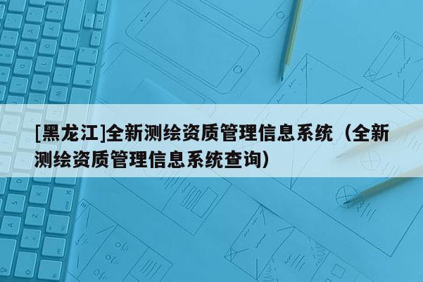[黑龍江]全新測繪資質(zhì)管理信息系統(tǒng)（全新測繪資質(zhì)管理信息系統(tǒng)查詢）