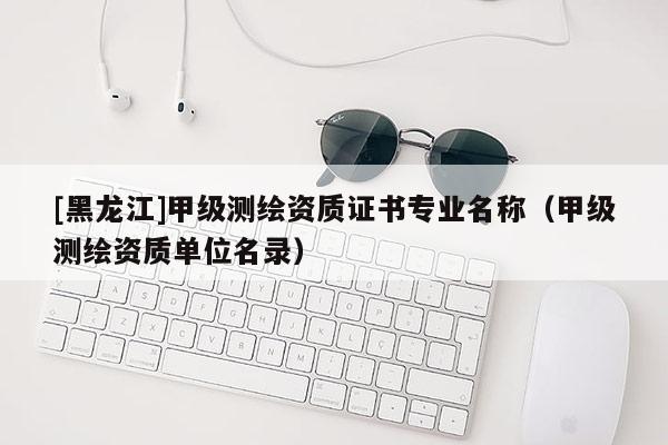 [黑龍江]甲級測繪資質(zhì)證書專業(yè)名稱（甲級測繪資質(zhì)單位名錄）