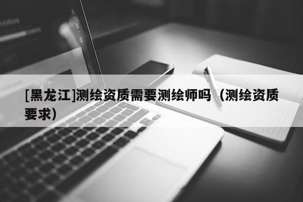 [黑龍江]測繪資質(zhì)需要測繪師嗎（測繪資質(zhì)要求）