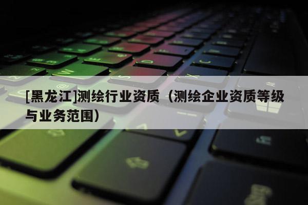 [黑龍江]測繪行業(yè)資質(zhì)（測繪企業(yè)資質(zhì)等級與業(yè)務(wù)范圍）