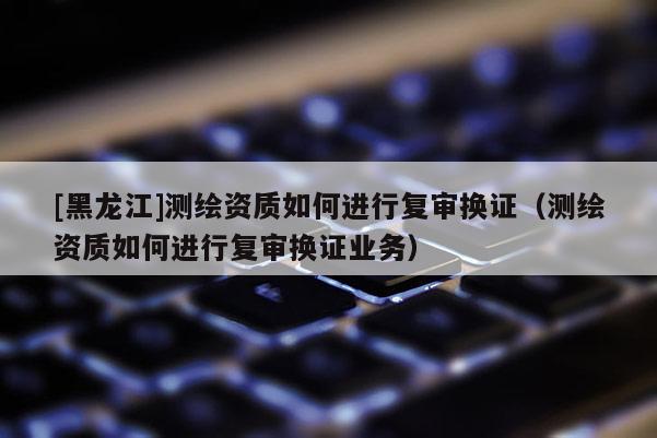 [黑龍江]測繪資質(zhì)如何進行復(fù)審換證（測繪資質(zhì)如何進行復(fù)審換證業(yè)務(wù)）