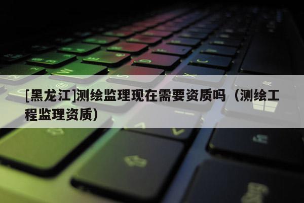 [黑龍江]測繪監(jiān)理現(xiàn)在需要資質(zhì)嗎（測繪工程監(jiān)理資質(zhì)）