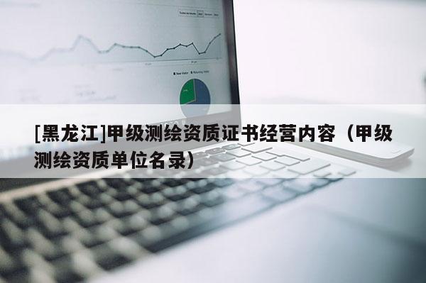 [黑龍江]甲級測繪資質(zhì)證書經(jīng)營內(nèi)容（甲級測繪資質(zhì)單位名錄）