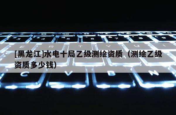 [黑龍江]水電十局乙級(jí)測繪資質(zhì)（測繪乙級(jí)資質(zhì)多少錢）