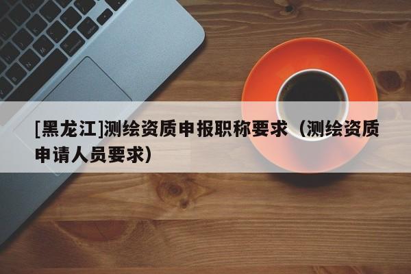 [黑龍江]測繪資質(zhì)申報(bào)職稱要求（測繪資質(zhì)申請人員要求）