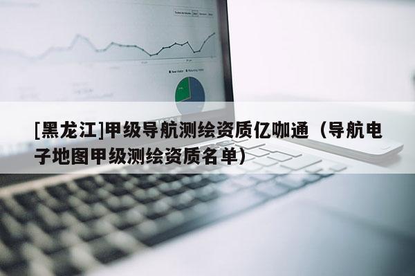 [黑龍江]甲級(jí)導(dǎo)航測繪資質(zhì)億咖通（導(dǎo)航電子地圖甲級(jí)測繪資質(zhì)名單）